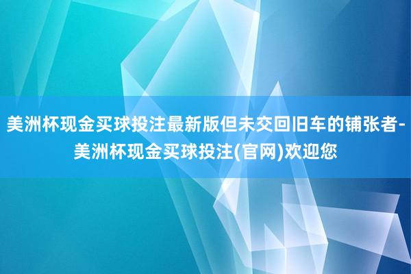 美洲杯现金买球投注最新版但未交回旧车的铺张者-美洲杯现金买球投注(官网)欢迎您
