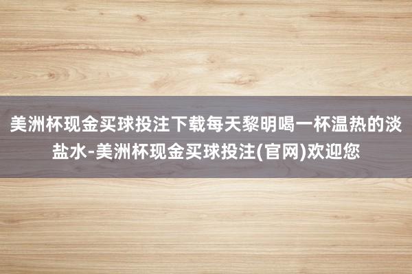 美洲杯现金买球投注下载每天黎明喝一杯温热的淡盐水-美洲杯现金买球投注(官网)欢迎您