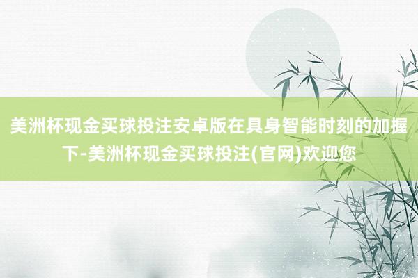 美洲杯现金买球投注安卓版在具身智能时刻的加握下-美洲杯现金买球投注(官网)欢迎您