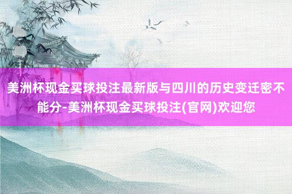 美洲杯现金买球投注最新版与四川的历史变迁密不能分-美洲杯现金买球投注(官网)欢迎您