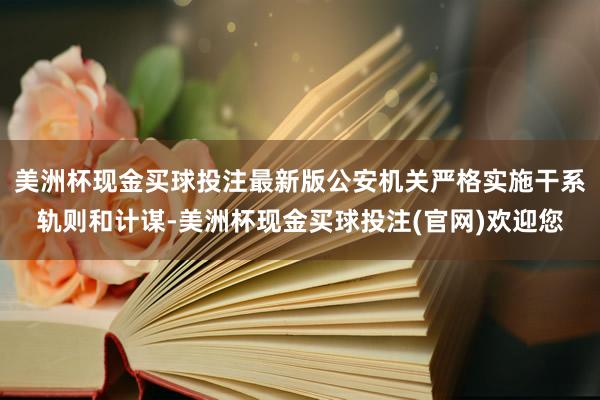 美洲杯现金买球投注最新版公安机关严格实施干系轨则和计谋-美洲杯现金买球投注(官网)欢迎您