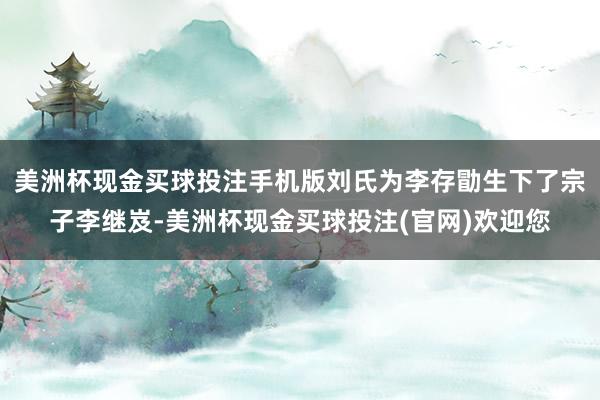 美洲杯现金买球投注手机版刘氏为李存勖生下了宗子李继岌-美洲杯现金买球投注(官网)欢迎您