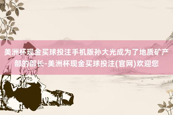美洲杯现金买球投注手机版孙大光成为了地质矿产部的部长-美洲杯现金买球投注(官网)欢迎您