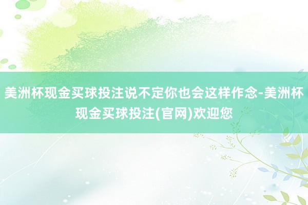 美洲杯现金买球投注说不定你也会这样作念-美洲杯现金买球投注(官网)欢迎您