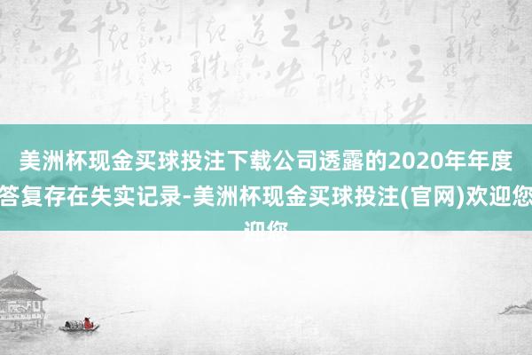 美洲杯现金买球投注下载公司透露的2020年年度答复存在失实记录-美洲杯现金买球投注(官网)欢迎您