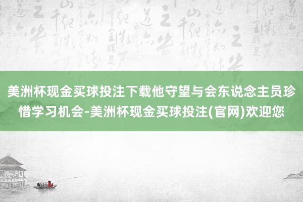 美洲杯现金买球投注下载他守望与会东说念主员珍惜学习机会-美洲杯现金买球投注(官网)欢迎您