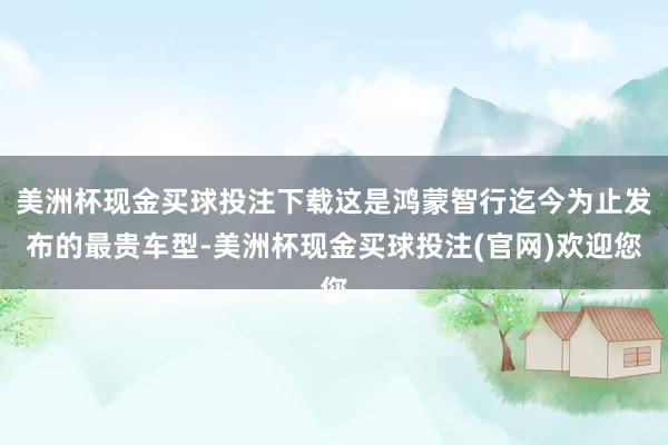 美洲杯现金买球投注下载这是鸿蒙智行迄今为止发布的最贵车型-美洲杯现金买球投注(官网)欢迎您