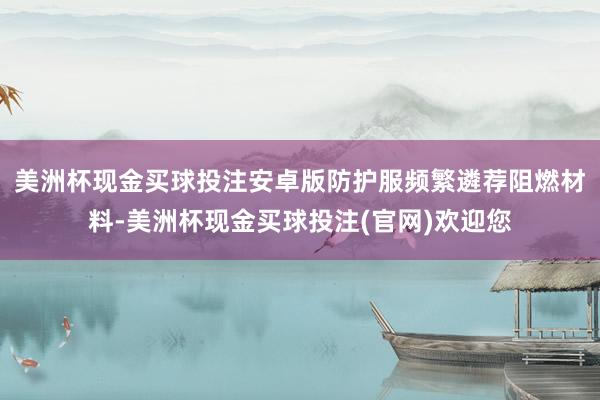 美洲杯现金买球投注安卓版防护服频繁遴荐阻燃材料-美洲杯现金买球投注(官网)欢迎您