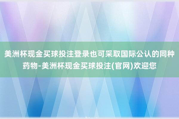 美洲杯现金买球投注登录也可采取国际公认的同种药物-美洲杯现金买球投注(官网)欢迎您