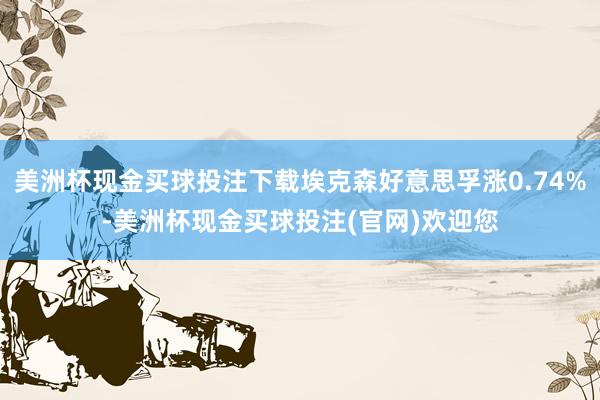 美洲杯现金买球投注下载埃克森好意思孚涨0.74%-美洲杯现金买球投注(官网)欢迎您