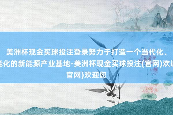 美洲杯现金买球投注登录努力于打造一个当代化、智能化的新能源产业基地-美洲杯现金买球投注(官网)欢迎您
