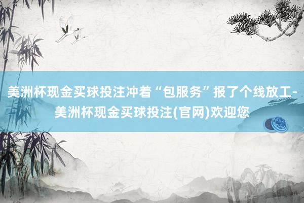 美洲杯现金买球投注冲着“包服务”报了个线放工-美洲杯现金买球投注(官网)欢迎您