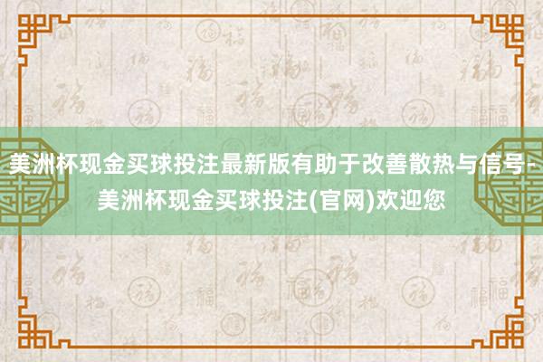 美洲杯现金买球投注最新版有助于改善散热与信号-美洲杯现金买球投注(官网)欢迎您