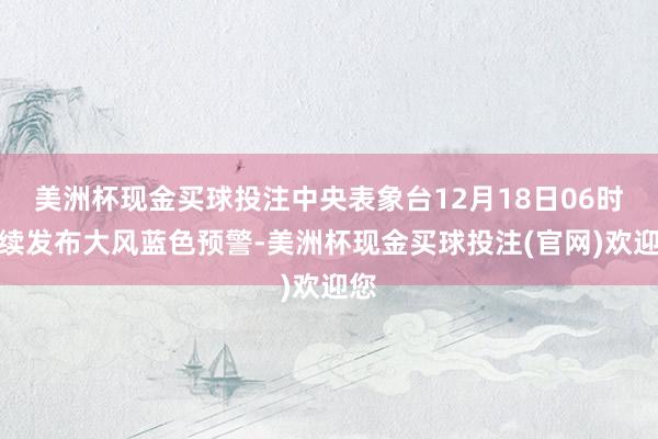 美洲杯现金买球投注中央表象台12月18日06时连续发布大风蓝色预警-美洲杯现金买球投注(官网)欢迎您