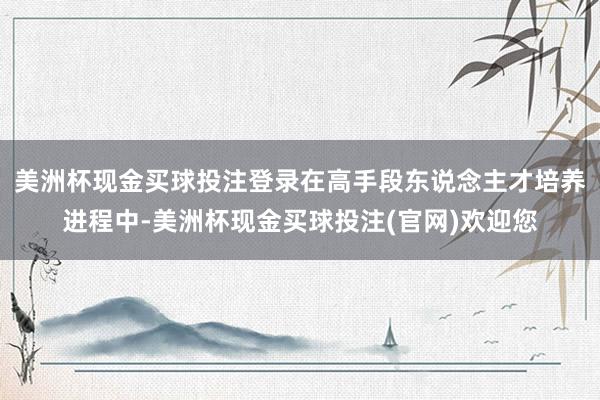 美洲杯现金买球投注登录在高手段东说念主才培养进程中-美洲杯现金买球投注(官网)欢迎您