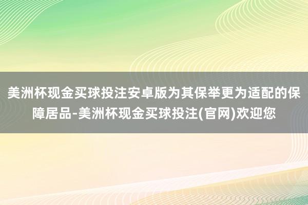 美洲杯现金买球投注安卓版为其保举更为适配的保障居品-美洲杯现金买球投注(官网)欢迎您