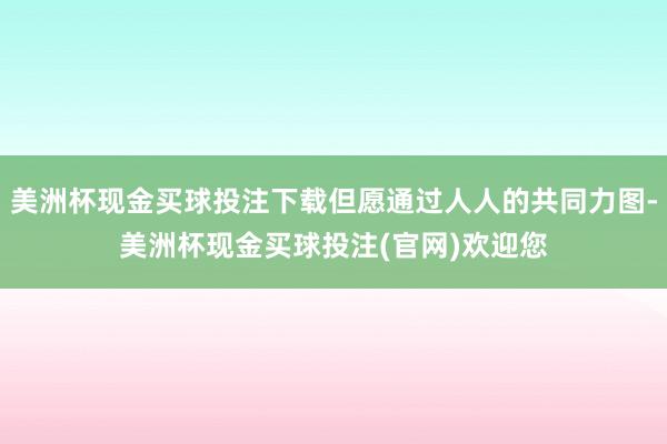 美洲杯现金买球投注下载但愿通过人人的共同力图-美洲杯现金买球投注(官网)欢迎您