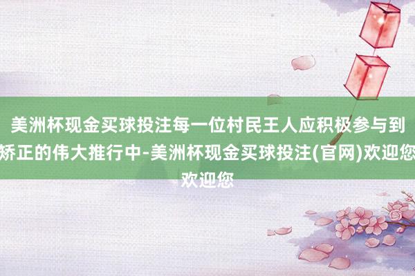 美洲杯现金买球投注每一位村民王人应积极参与到矫正的伟大推行中-美洲杯现金买球投注(官网)欢迎您