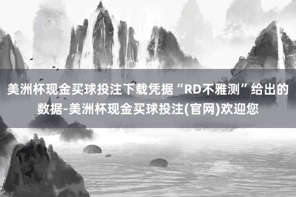 美洲杯现金买球投注下载凭据“RD不雅测”给出的数据-美洲杯现金买球投注(官网)欢迎您