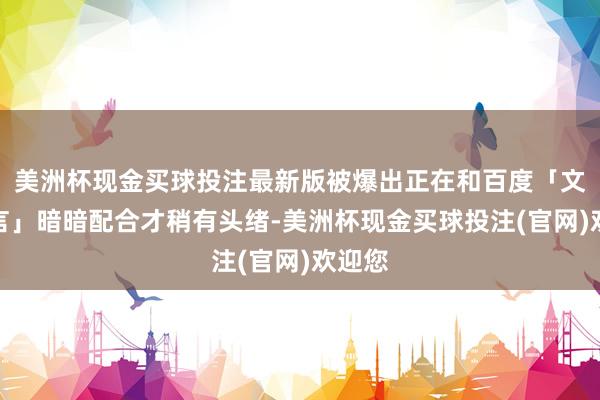 美洲杯现金买球投注最新版被爆出正在和百度「文心一言」暗暗配合才稍有头绪-美洲杯现金买球投注(官网)欢迎您
