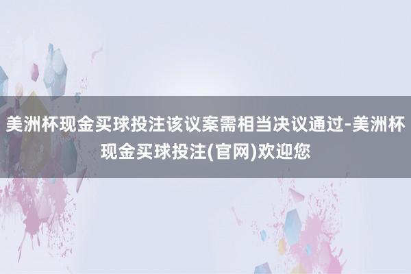 美洲杯现金买球投注该议案需相当决议通过-美洲杯现金买球投注(官网)欢迎您