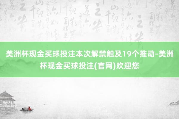 美洲杯现金买球投注本次解禁触及19个推动-美洲杯现金买球投注(官网)欢迎您
