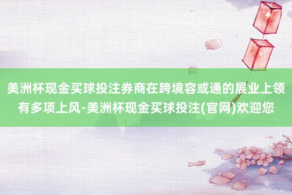 美洲杯现金买球投注券商在跨境容或通的展业上领有多项上风-美洲杯现金买球投注(官网)欢迎您