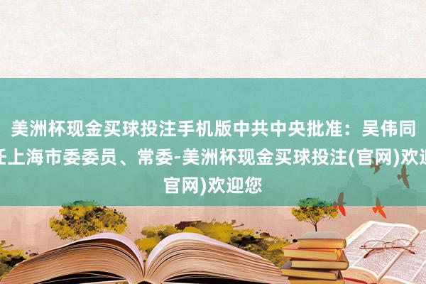 美洲杯现金买球投注手机版中共中央批准：吴伟同道任上海市委委员、常委-美洲杯现金买球投注(官网)欢迎您