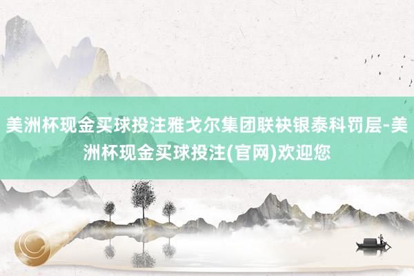 美洲杯现金买球投注雅戈尔集团联袂银泰科罚层-美洲杯现金买球投注(官网)欢迎您