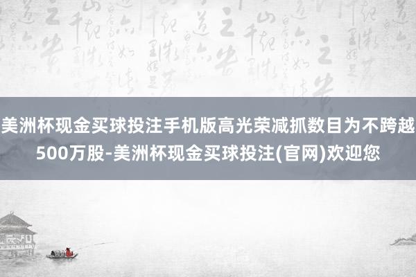 美洲杯现金买球投注手机版高光荣减抓数目为不跨越500万股-美洲杯现金买球投注(官网)欢迎您