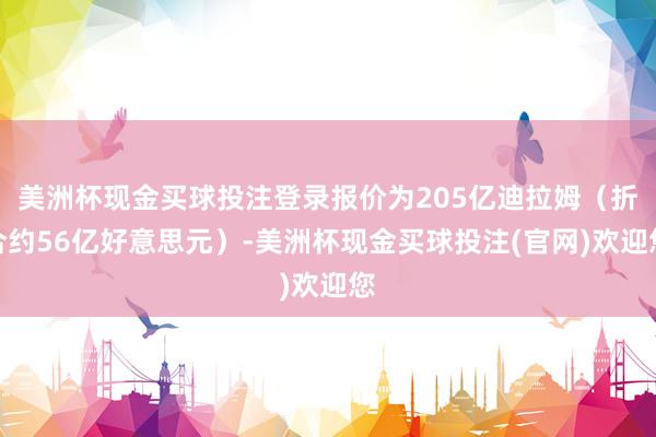 美洲杯现金买球投注登录报价为205亿迪拉姆（折合约56亿好意思元）-美洲杯现金买球投注(官网)欢迎您