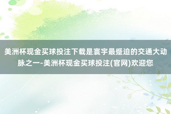 美洲杯现金买球投注下载是寰宇最蹙迫的交通大动脉之一-美洲杯现金买球投注(官网)欢迎您