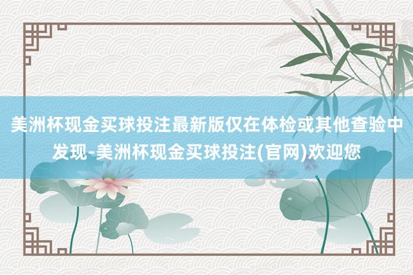 美洲杯现金买球投注最新版仅在体检或其他查验中发现-美洲杯现金买球投注(官网)欢迎您