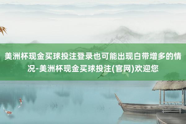 美洲杯现金买球投注登录也可能出现白带增多的情况-美洲杯现金买球投注(官网)欢迎您