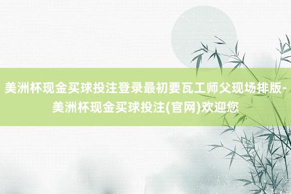 美洲杯现金买球投注登录最初要瓦工师父现场排版-美洲杯现金买球投注(官网)欢迎您