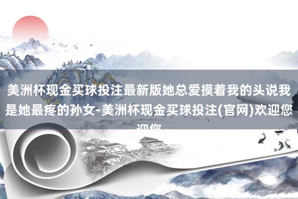 美洲杯现金买球投注最新版她总爱摸着我的头说我是她最疼的孙女-美洲杯现金买球投注(官网)欢迎您