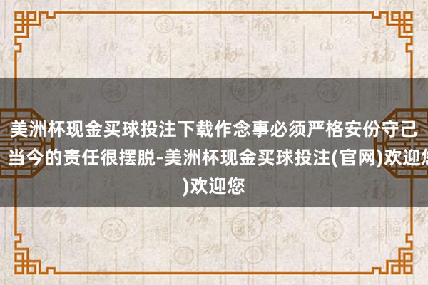 美洲杯现金买球投注下载作念事必须严格安份守己；当今的责任很摆脱-美洲杯现金买球投注(官网)欢迎您