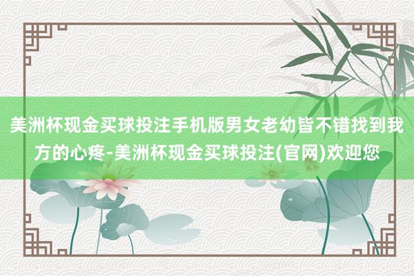 美洲杯现金买球投注手机版男女老幼皆不错找到我方的心疼-美洲杯现金买球投注(官网)欢迎您