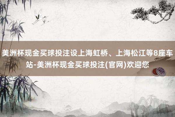 美洲杯现金买球投注设上海虹桥、上海松江等8座车站-美洲杯现金买球投注(官网)欢迎您