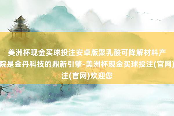 美洲杯现金买球投注安卓版　　聚乳酸可降解材料产业筹商院是金丹科技的鼎新引擎-美洲杯现金买球投注(官网)欢迎您
