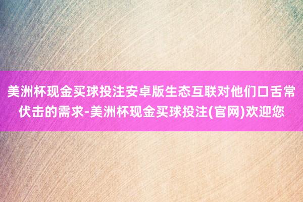 美洲杯现金买球投注安卓版生态互联对他们口舌常伏击的需求-美洲杯现金买球投注(官网)欢迎您
