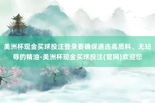美洲杯现金买球投注登录要确保遴选高质料、无玷辱的精油-美洲杯现金买球投注(官网)欢迎您