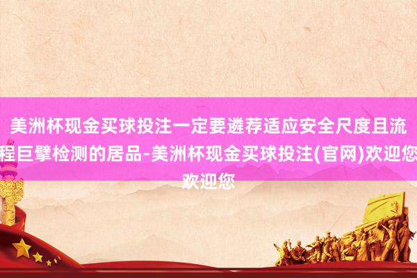 美洲杯现金买球投注一定要遴荐适应安全尺度且流程巨擘检测的居品-美洲杯现金买球投注(官网)欢迎您