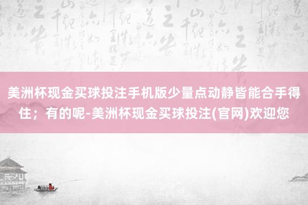 美洲杯现金买球投注手机版少量点动静皆能合手得住；有的呢-美洲杯现金买球投注(官网)欢迎您