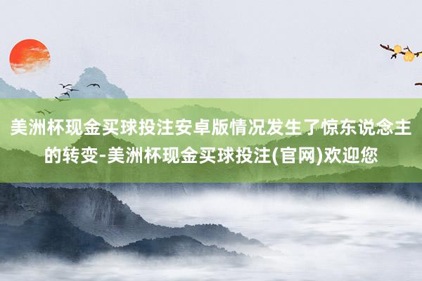 美洲杯现金买球投注安卓版情况发生了惊东说念主的转变-美洲杯现金买球投注(官网)欢迎您