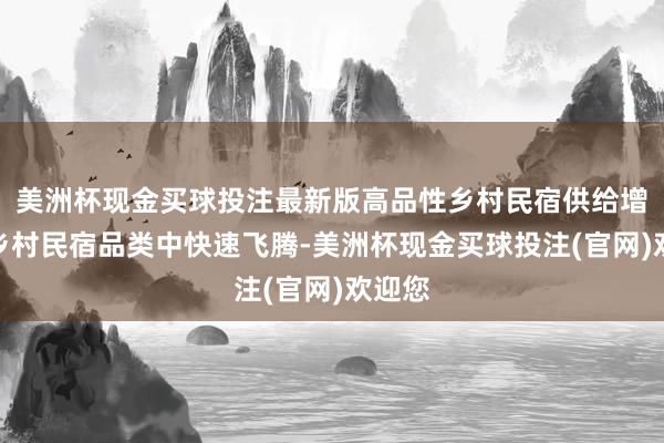 美洲杯现金买球投注最新版高品性乡村民宿供给增速在乡村民宿品类中快速飞腾-美洲杯现金买球投注(官网)欢迎您