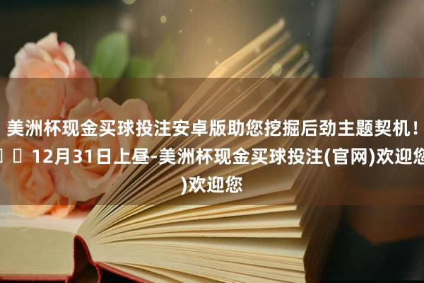 美洲杯现金买球投注安卓版助您挖掘后劲主题契机！		12月31日上昼-美洲杯现金买球投注(官网)欢迎您