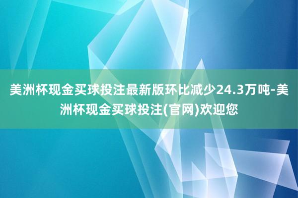 美洲杯现金买球投注最新版环比减少24.3万吨-美洲杯现金买球投注(官网)欢迎您
