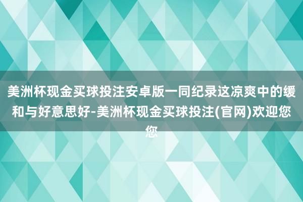 美洲杯现金买球投注安卓版一同纪录这凉爽中的缓和与好意思好-美洲杯现金买球投注(官网)欢迎您