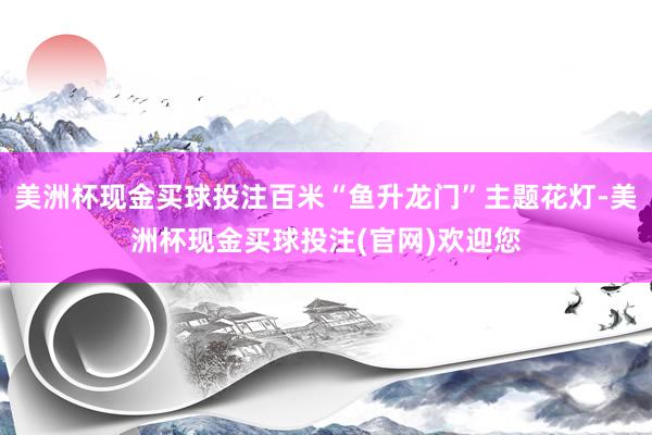 美洲杯现金买球投注百米“鱼升龙门”主题花灯-美洲杯现金买球投注(官网)欢迎您